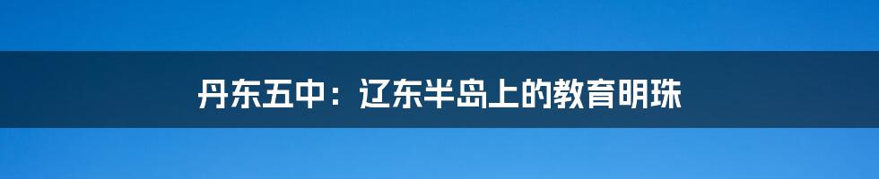 丹东五中：辽东半岛上的教育明珠