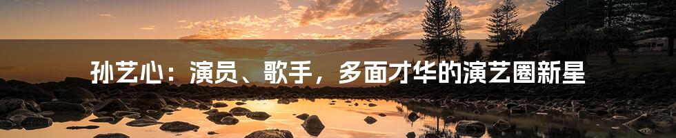 孙艺心:演员、歌手,多面才华的演艺圈新星
