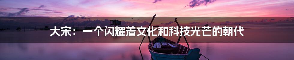 大宋：一个闪耀着文化和科技光芒的朝代