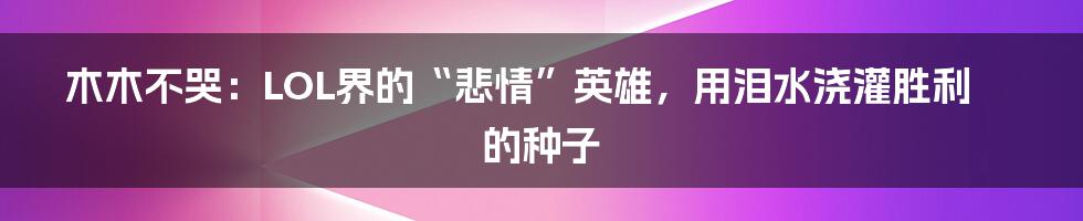木木不哭:LOL界的“悲情”英雄,用泪水浇灌胜利的种子