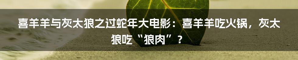 喜羊羊与灰太狼之过蛇年大电影:喜羊羊吃火锅,灰太狼吃“狼肉”?