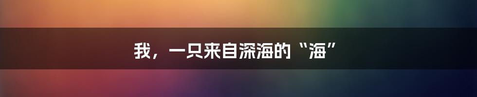 我,一只来自深海的“海”