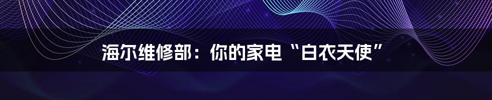 海尔维修部:你的家电“白衣天使”