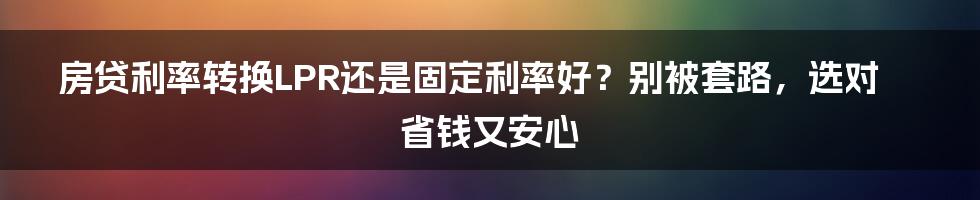 房贷利率转换LPR还是固定利率好?别被套路,选对省钱又安心