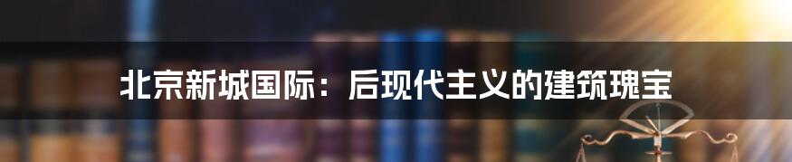 北京新城国际:后现代主义的建筑瑰宝