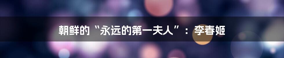 朝鲜的“永远的第一夫人”:李春姬