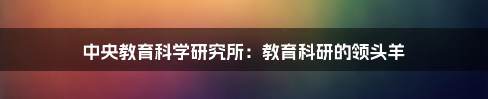 中央教育科学研究所:教育科研的领头羊