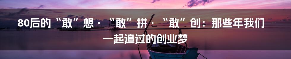 80后的“敢”想·“敢”拼·“敢”创:那些年我们一起追过的创业梦