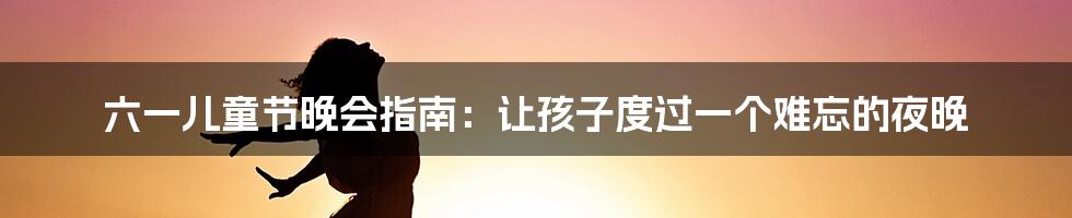 六一儿童节晚会指南:让孩子度过一个难忘的夜晚