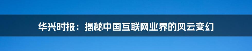华兴时报:揭秘中国互联网业界的风云变幻