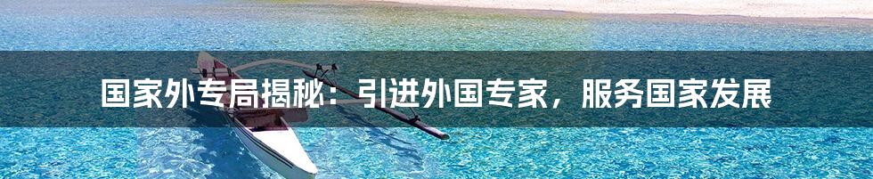 国家外专局揭秘:引进外国专家,服务国家发展