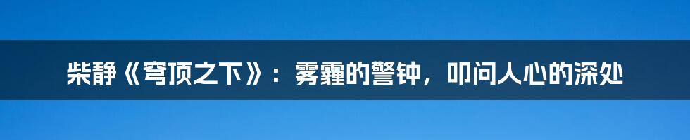 柴静《穹顶之下》:雾霾的警钟,叩问人心的深处