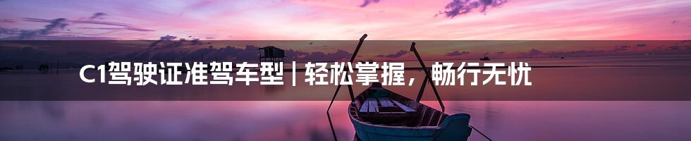 C1驾驶证准驾车型 | 轻松掌握,畅行无忧