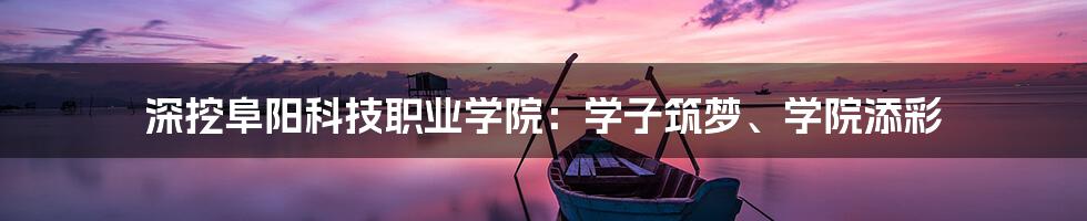 深挖阜阳科技职业学院：学子筑梦、学院添彩