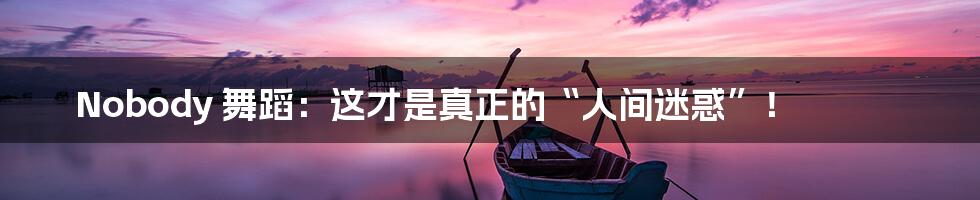 Nobody 舞蹈:这才是真正的“人间迷惑”!