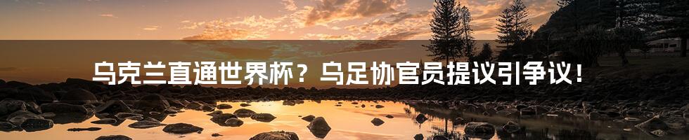 乌克兰直通世界杯?乌足协官员提议引争议!