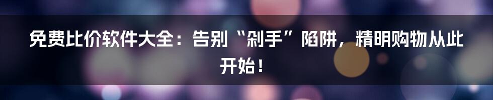 免费比价软件大全：告别“剁手”陷阱，精明购物从此开始！
