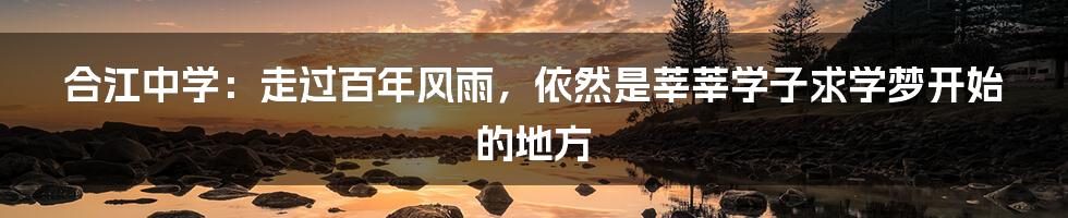 合江中学:走过百年风雨,依然是莘莘学子求学梦开始的地方