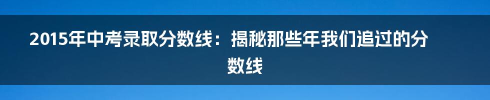 2015年中考录取分数线:揭秘那些年我们追过的分数线