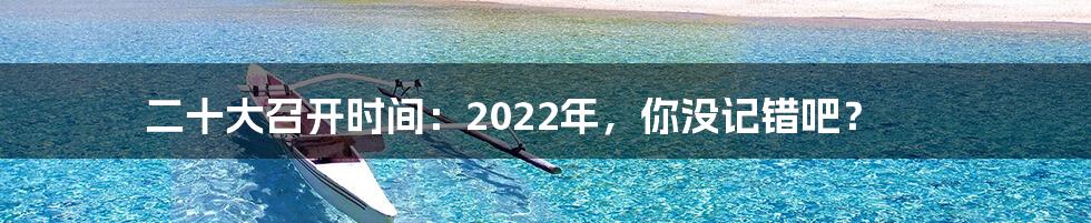 二十大召开时间:2022年,你没记错吧?