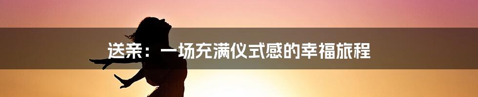 送亲:一场充满仪式感的幸福旅程