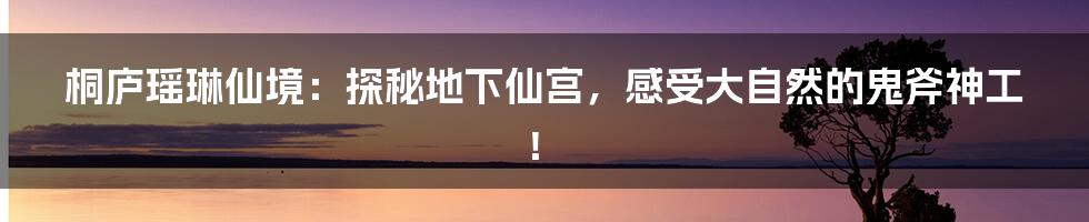 桐庐瑶琳仙境：探秘地下仙宫，感受大自然的鬼斧神工！