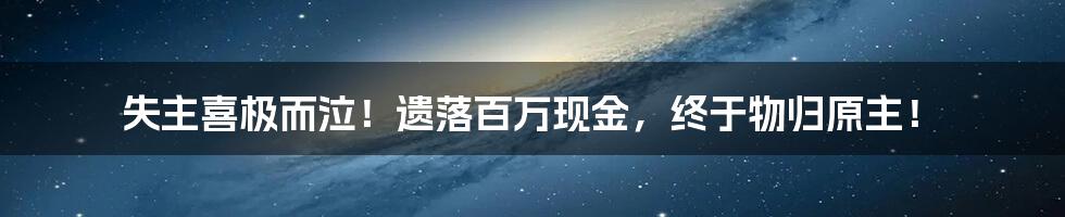 失主喜极而泣！遗落百万现金，终于物归原主！