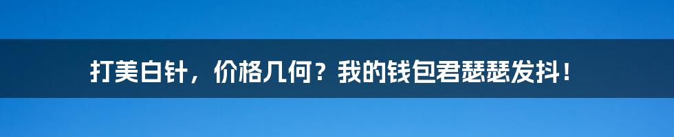 打美白针,价格几何?我的钱包君瑟瑟发抖!
