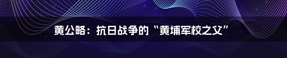 黄公略:抗日战争的“黄埔军校之父”
