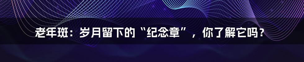 老年斑:岁月留下的“纪念章”,你了解它吗?