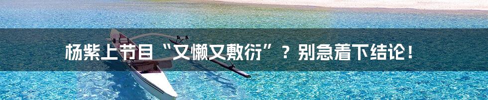 杨紫上节目“又懒又敷衍”?别急着下结论!