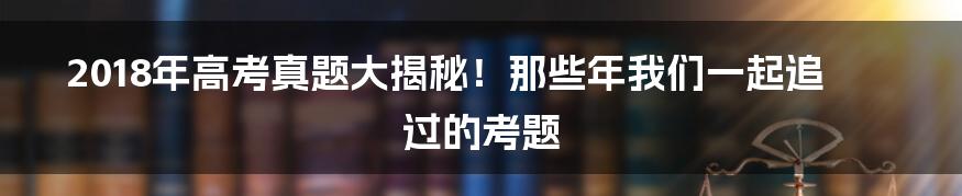 2018年高考真题大揭秘！那些年我们一起追过的考题