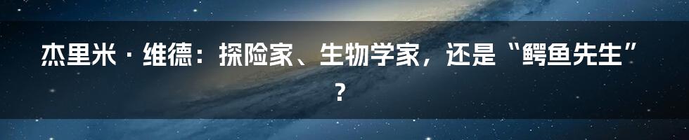 杰里米·维德:探险家、生物学家,还是“鳄鱼先生”?