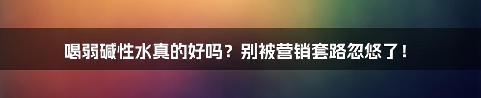 喝弱碱性水真的好吗?别被营销套路忽悠了!