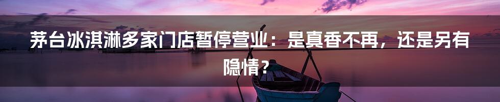 茅台冰淇淋多家门店暂停营业:是真香不再,还是另有隐情?