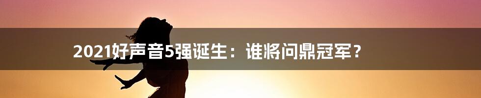 2021好声音5强诞生:谁将问鼎冠军?