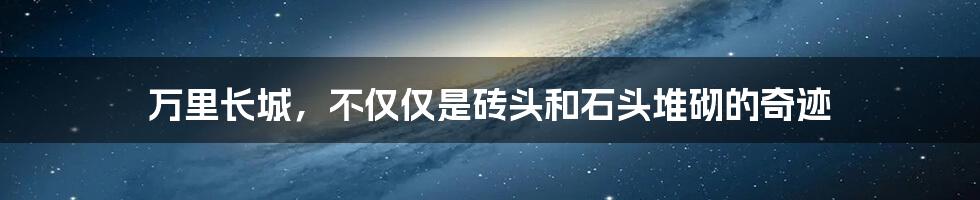 万里长城，不仅仅是砖头和石头堆砌的奇迹