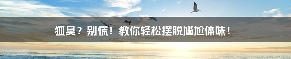 狐臭?别慌!教你轻松摆脱尴尬体味!