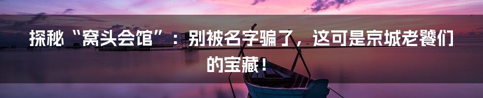 探秘“窝头会馆”:别被名字骗了,这可是京城老饕们的宝藏!