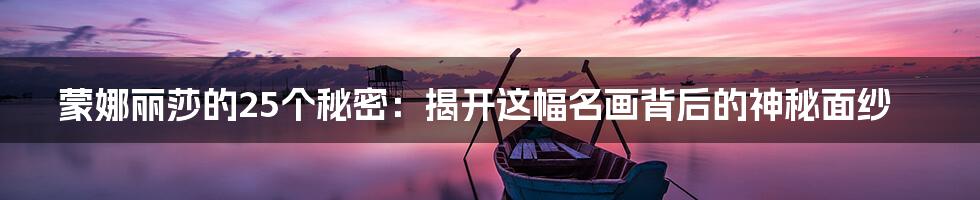 蒙娜丽莎的25个秘密:揭开这幅名画背后的神秘面纱