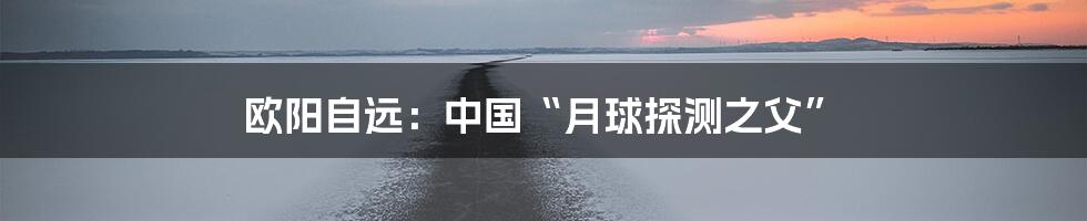 欧阳自远:中国“月球探测之父”