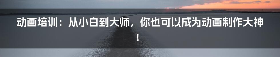 动画培训:从小白到大师,你也可以成为动画制作大神!