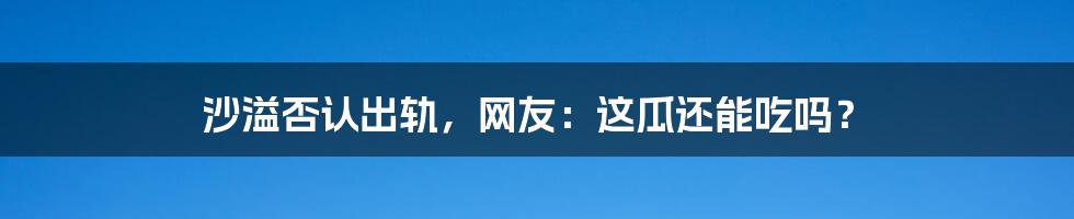 沙溢否认出轨,网友:这瓜还能吃吗?
