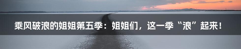乘风破浪的姐姐第五季:姐姐们,这一季“浪”起来!