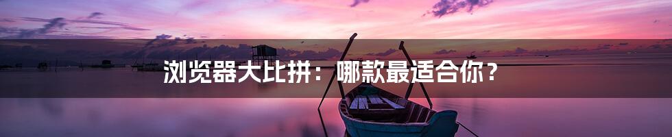 浏览器大比拼:哪款最适合你?