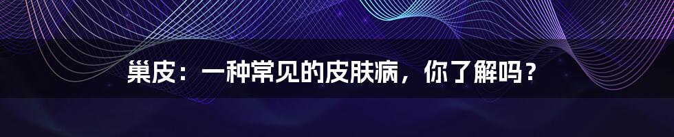 巢皮:一种常见的皮肤病,你了解吗?