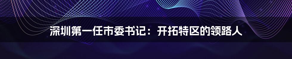 深圳第一任市委书记:开拓特区的领路人