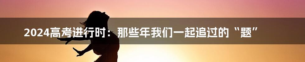 2024高考进行时:那些年我们一起追过的“题”