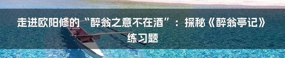 走进欧阳修的“醉翁之意不在酒”:探秘《醉翁亭记》练习题