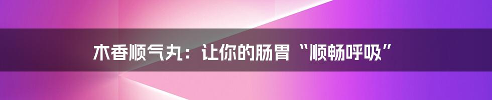 木香顺气丸:让你的肠胃“顺畅呼吸”